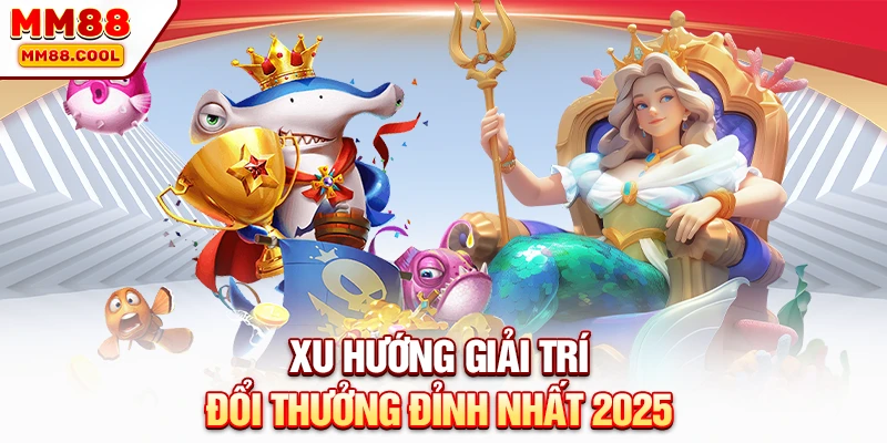 Xu hướng giải trí đổi thưởng đỉnh nhất 2025